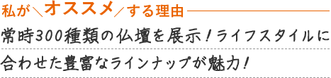常時300種類の仏壇を展示！ライフスタイルに合わせた豊富なラインナップが魅力！